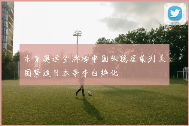 东京奥运金牌榜中国队稳居前列美国紧追日本争夺白热化