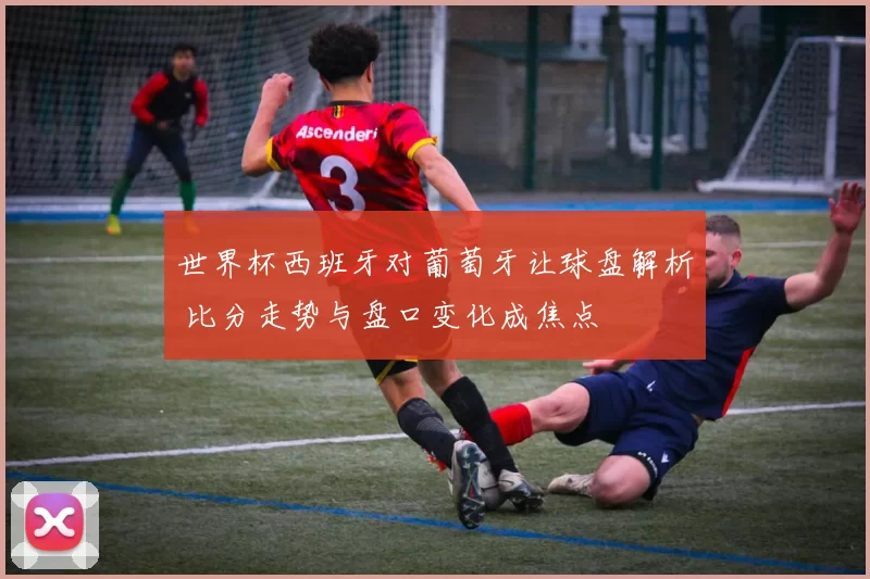 世界杯西班牙对葡萄牙让球盘解析 比分走势与盘口变化成焦点