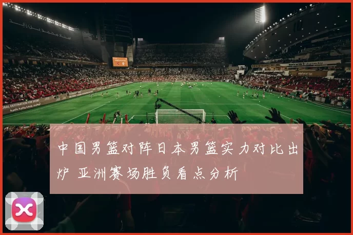 中国男篮对阵日本男篮实力对比出炉 亚洲赛场胜负看点分析
