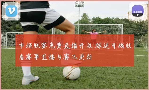 中超联赛免费直播开放 球迷可线收看赛事直播与赛况更新