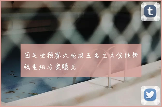 国足世预赛大轮换五名主力伤缺锋线重组方案曝光