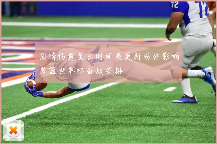 周琦伤愈复出时间表更新或将影响男篮世界杯备战安排