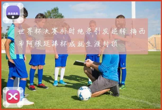 世界杯决赛补时绝杀引发逆转 梅西率阿根廷捧杯成就生涯封顶