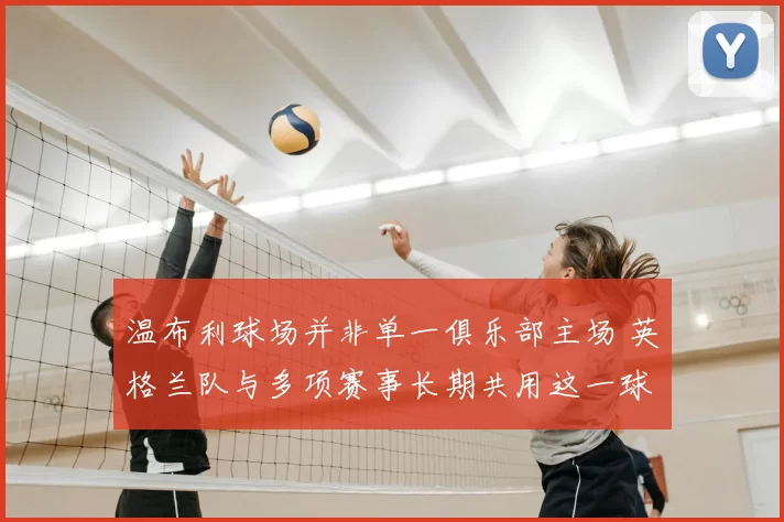 温布利球场并非单一俱乐部主场 英格兰队与多项赛事长期共用这一球场