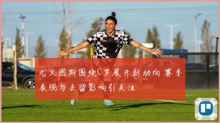 尤文图斯围绕C罗展开新动向 赛季表现与去留影响引关注