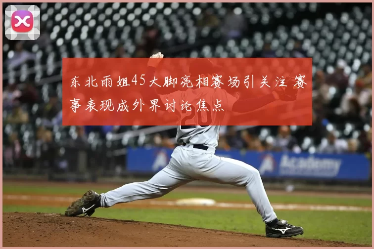 东北雨姐45大脚亮相赛场引关注 赛事表现成外界讨论焦点