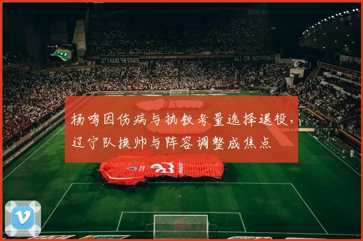 杨鸣因伤病与执教考量选择退役,辽宁队换帅与阵容调整成焦点