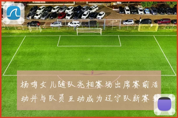 杨鸣女儿随队亮相赛场出席赛前活动并与队员互动成为辽宁队新赛季看点