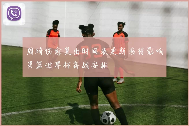 周琦伤愈复出时间表更新或将影响男篮世界杯备战安排