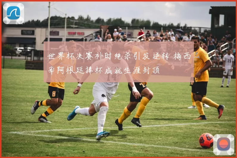 世界杯决赛补时绝杀引发逆转 梅西率阿根廷捧杯成就生涯封顶