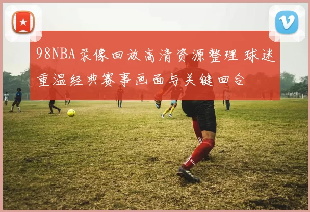 98NBA录像回放高清资源整理 球迷重温经典赛事画面与关键回合