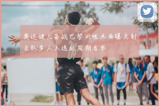 奥运健儿备战巴黎训练画面曝光射击队多人入选新周期名单