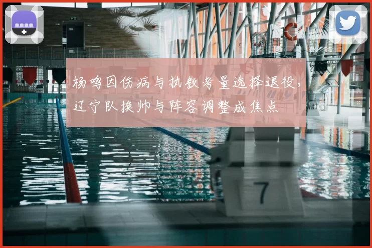 杨鸣因伤病与执教考量选择退役，辽宁队换帅与阵容调整成焦点