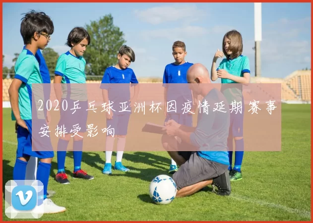 2020乒乓球亚洲杯因疫情延期 赛事安排受影响