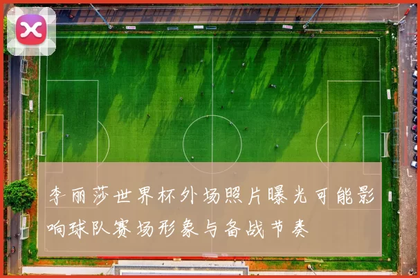 李丽莎世界杯外场照片曝光可能影响球队赛场形象与备战节奏