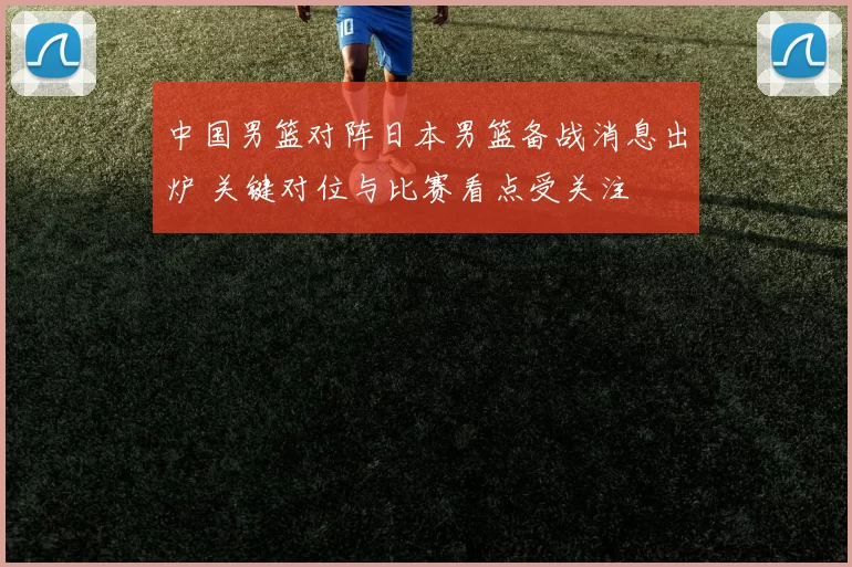 中国男篮对阵日本男篮备战消息出炉 关键对位与比赛看点受关注