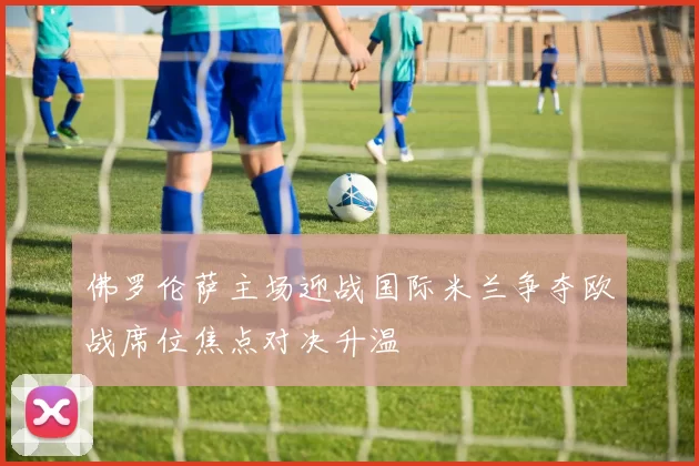 佛罗伦萨主场迎战国际米兰争夺欧战席位焦点对决升温