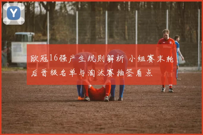 欧冠16强产生规则解析 小组赛末轮后晋级名单与淘汰赛抽签看点