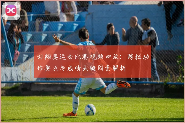 刘翔奥运会比赛视频回放：跨栏动作要点与成绩关键因素解析