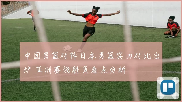 中国男篮对阵日本男篮实力对比出炉 亚洲赛场胜负看点分析