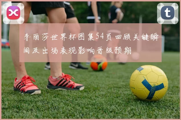 李丽莎世界杯图集54页回顾关键瞬间及出场表现影响晋级预期