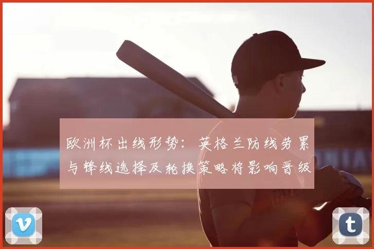 欧洲杯出线形势：英格兰防线劳累与锋线选择及轮换策略将影响晋级机会