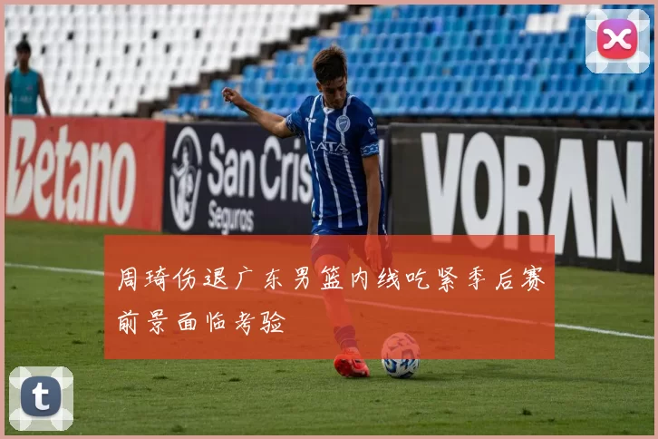 周琦伤退广东男篮内线吃紧季后赛前景面临考验