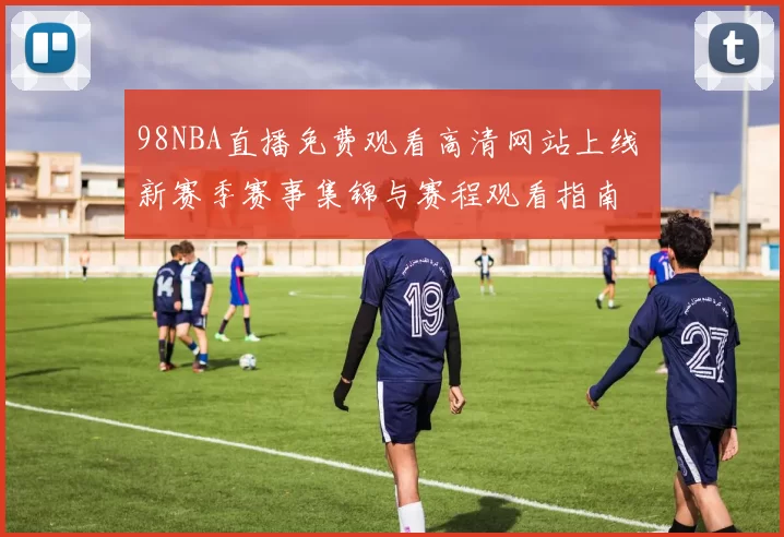 98NBA直播免费观看高清网站上线 新赛季赛事集锦与赛程观看指南